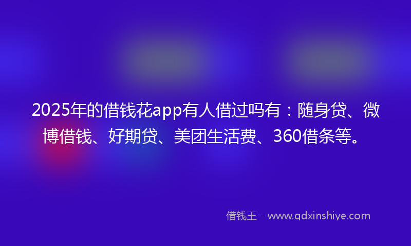 2025年的借钱花app有人借过吗有：随身贷、微博借钱、好期贷、美团生活费、360借条等。