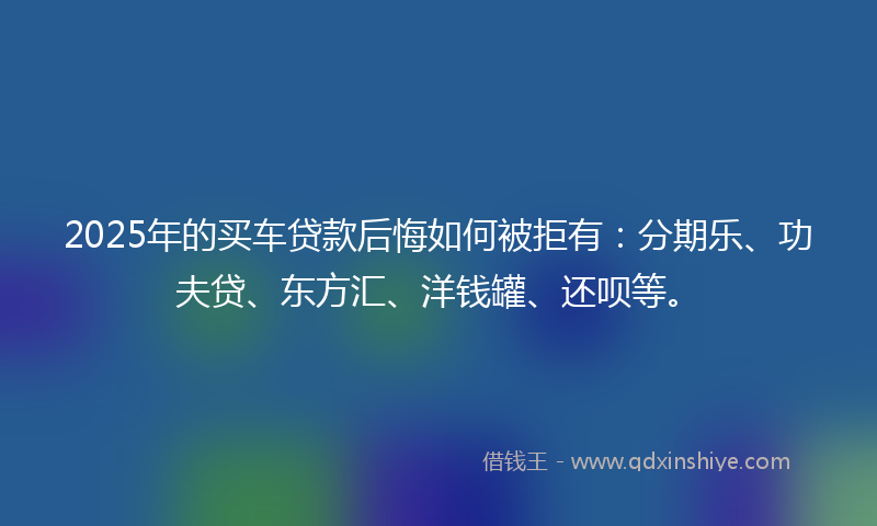 2025年的买车贷款后悔如何被拒有：分期乐、功夫贷、东方汇、洋钱罐、还呗等。