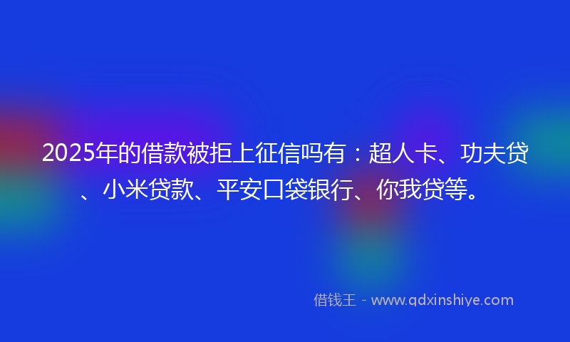 2025年的借款被拒上征信吗有：超人卡、功夫贷、小米贷款、平安口袋银行、你我贷等。