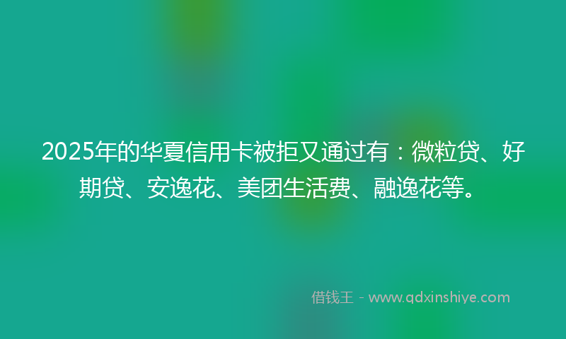 2025年的华夏信用卡被拒又通过有：微粒贷、好期贷、安逸花、美团生活费、融逸花等。