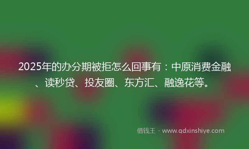 2025年的办分期被拒怎么回事有：中原消费金融、读秒贷、投友圈、东方汇、融逸花等。