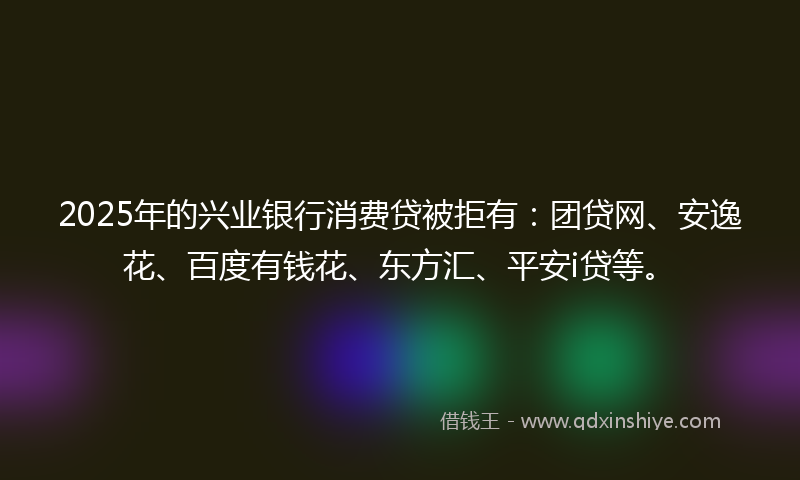 2025年的兴业银行消费贷被拒有：团贷网、安逸花、百度有钱花、东方汇、平安i贷等。