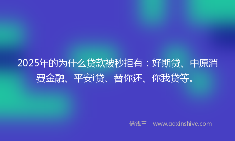 2025年的为什么贷款被秒拒有：好期贷、中原消费金融、平安i贷、替你还、你我贷等。