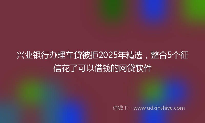 兴业银行办理车贷被拒2025年精选，整合5个征信花了可以借钱的网贷软件