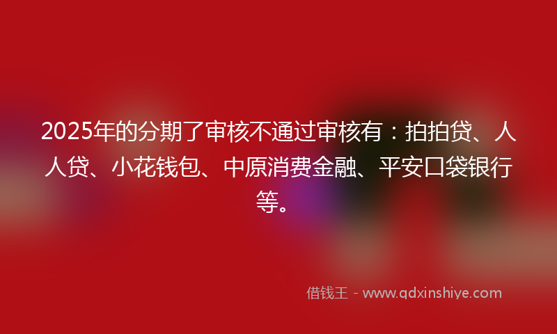 2025年的分期了审核不通过审核有：拍拍贷、人人贷、小花钱包、中原消费金融、平安口袋银行等。