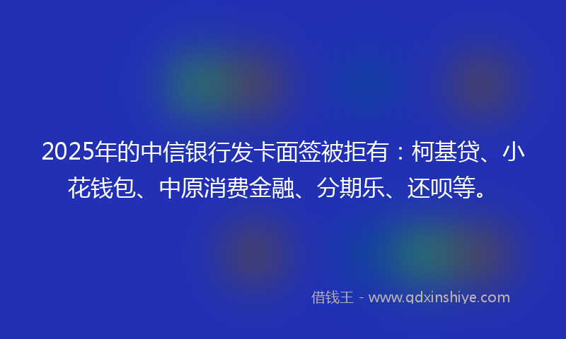 2025年的中信银行发卡面签被拒有：柯基贷、小花钱包、中原消费金融、分期乐、还呗等。