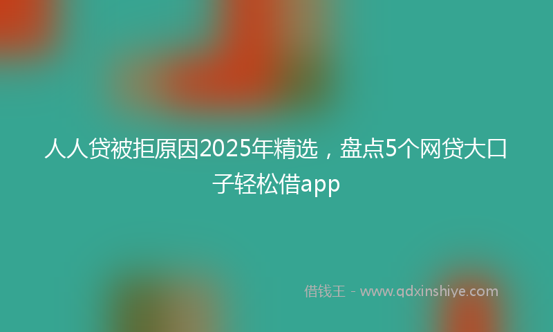 人人贷被拒原因2025年精选，盘点5个网贷大口子轻松借app