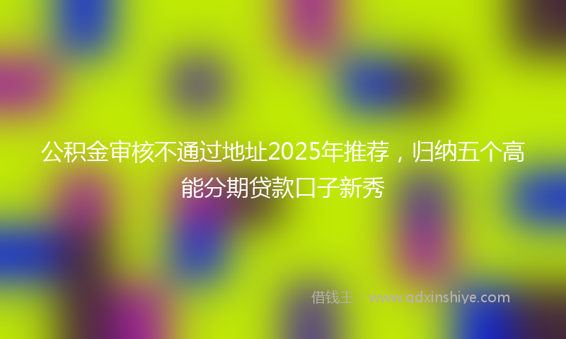 公积金审核不通过地址2025年推荐，归纳五个高能分期贷款口子新秀