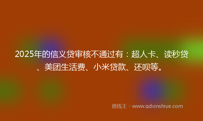 2025年的信义贷审核不通过有：超人卡、读秒贷、美团生活费、小米贷款、还呗等。
