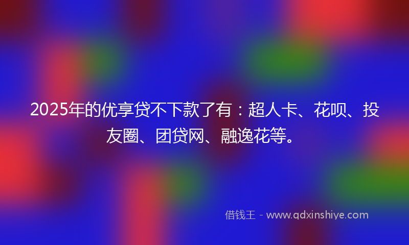 2025年的优享贷不下款了有：超人卡、花呗、投友圈、团贷网、融逸花等。