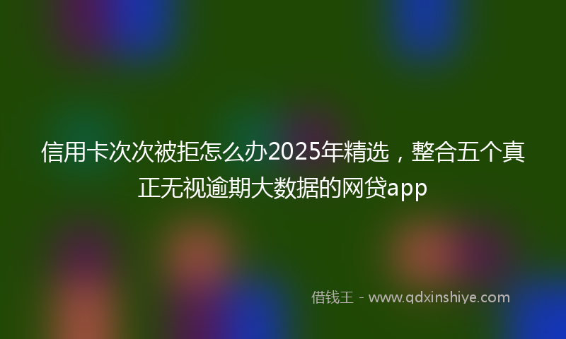 信用卡次次被拒怎么办2025年精选，整合五个真正无视逾期大数据的网贷app