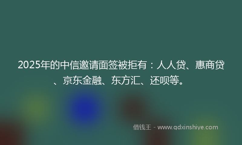 2025年的中信邀请面签被拒有：人人贷、惠商贷、京东金融、东方汇、还呗等。