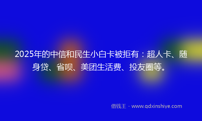 2025年的中信和民生小白卡被拒有：超人卡、随身贷、省呗、美团生活费、投友圈等。