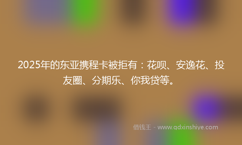 2025年的东亚携程卡被拒有：花呗、安逸花、投友圈、分期乐、你我贷等。