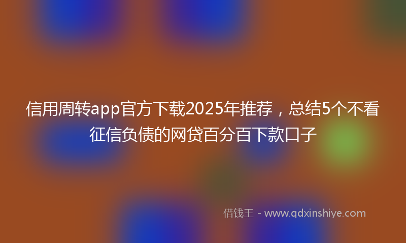 信用周转app官方下载2025年推荐，总结5个不看征信负债的网贷百分百下款口子