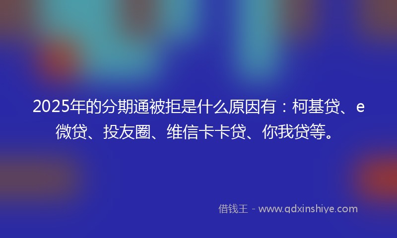 2025年的分期通被拒是什么原因有：柯基贷、e微贷、投友圈、维信卡卡贷、你我贷等。