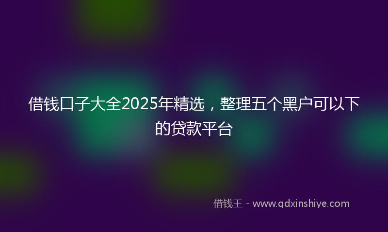 借钱口子大全2025年精选，整理五个黑户可以下的贷款平台