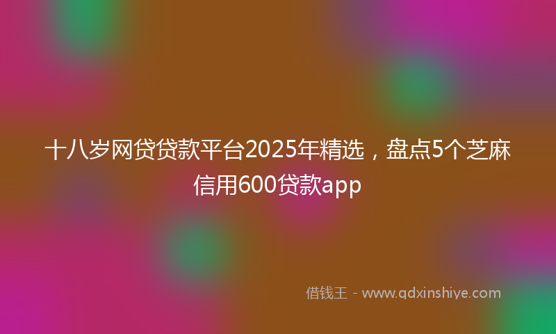 十八岁网贷贷款平台2025年精选，盘点5个芝麻信用600贷款app