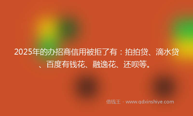 2025年的办招商信用被拒了有：拍拍贷、滴水贷、百度有钱花、融逸花、还呗等。