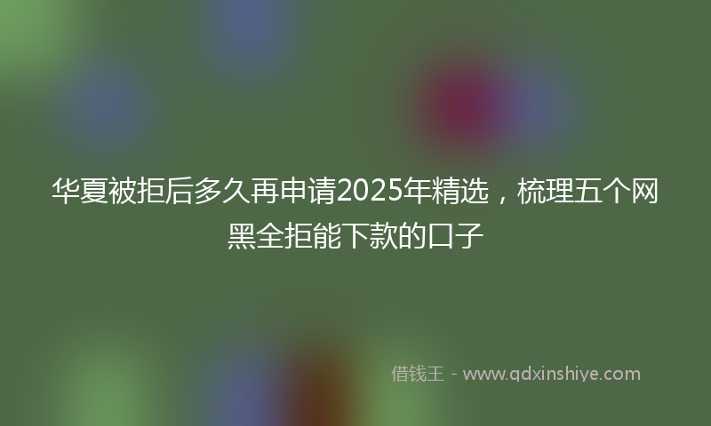 华夏被拒后多久再申请2025年精选，梳理五个网黑全拒能下款的口子