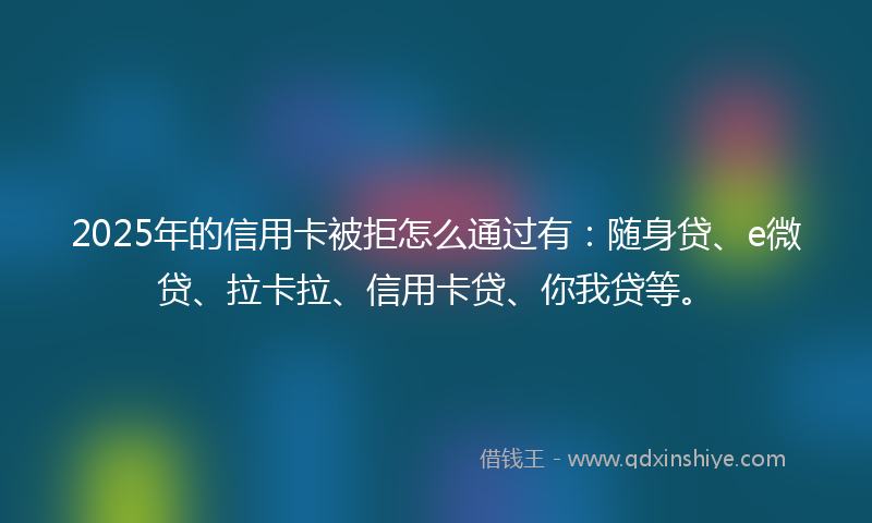 2025年的信用卡被拒怎么通过有：随身贷、e微贷、拉卡拉、信用卡贷、你我贷等。