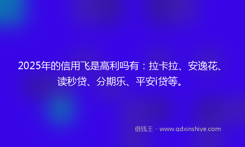 2025年的信用飞是高利吗有：拉卡拉、安逸花、读秒贷、分期乐、平安i贷等。