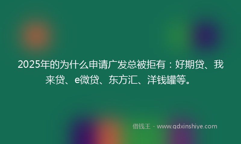 2025年的为什么申请广发总被拒有：好期贷、我来贷、e微贷、东方汇、洋钱罐等。
