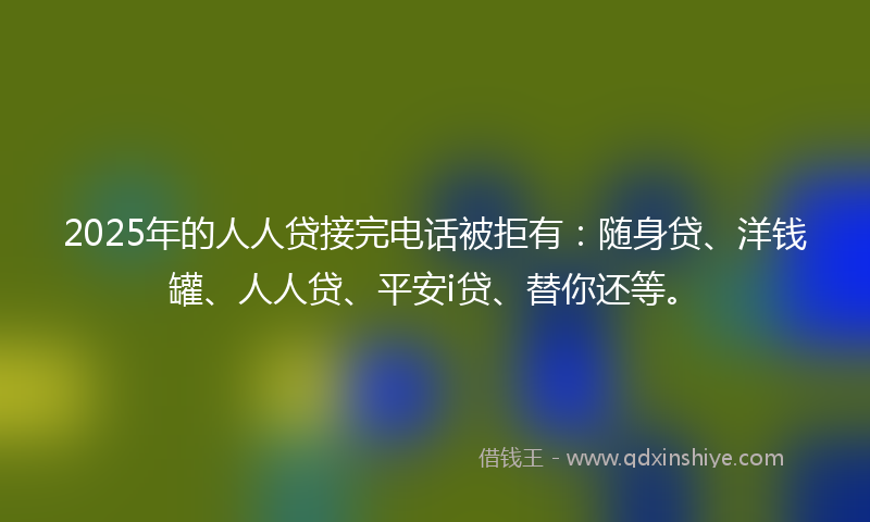 2025年的人人贷接完电话被拒有：随身贷、洋钱罐、人人贷、平安i贷、替你还等。