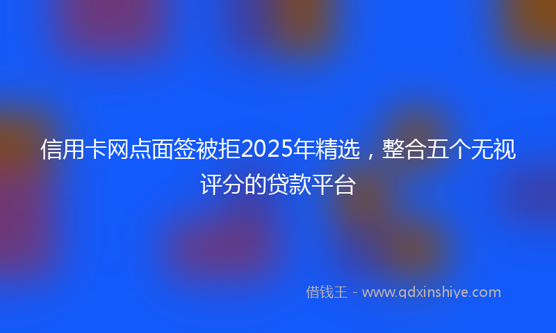 信用卡网点面签被拒2025年精选，整合五个无视评分的贷款平台