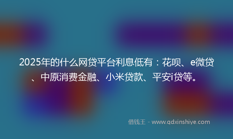 2025年的什么网贷平台利息低有：花呗、e微贷、中原消费金融、小米贷款、平安i贷等。