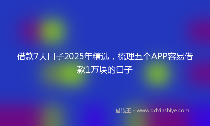 借款7天口子2025年精选，梳理五个APP容易借款1万块的口子