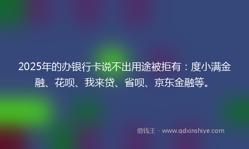 2025年的办银行卡说不出用途被拒有：度小满金融、花呗、我来贷、省呗、京东金融等。