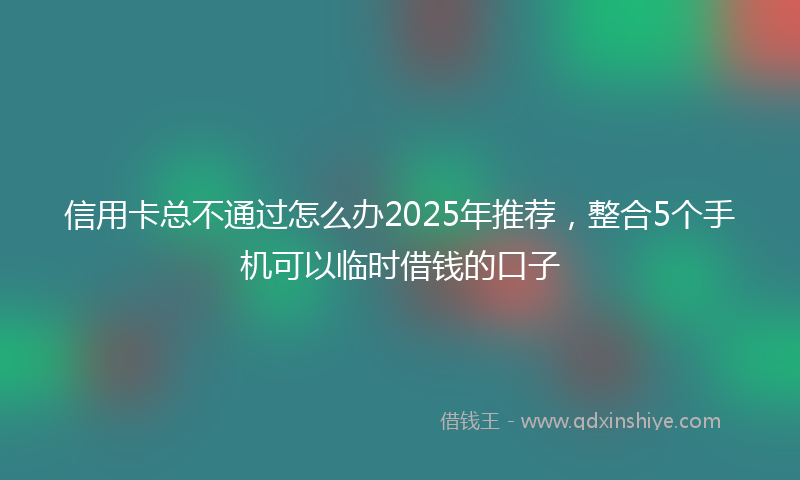 信用卡总不通过怎么办2025年推荐，整合5个手机可以临时借钱的口子