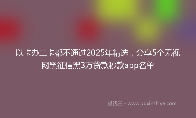 以卡办二卡都不通过2025年精选，分享5个无视网黑征信黑3万贷款秒款app名单