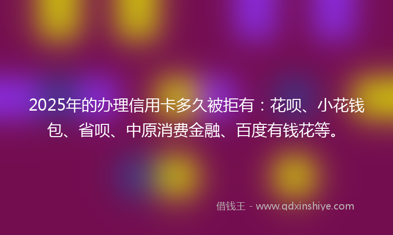 2025年的办理信用卡多久被拒有：花呗、小花钱包、省呗、中原消费金融、百度有钱花等。