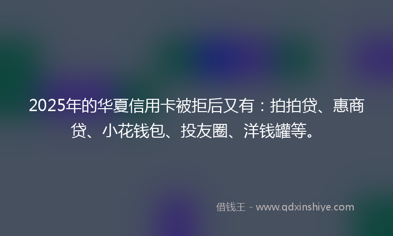 2025年的华夏信用卡被拒后又有：拍拍贷、惠商贷、小花钱包、投友圈、洋钱罐等。