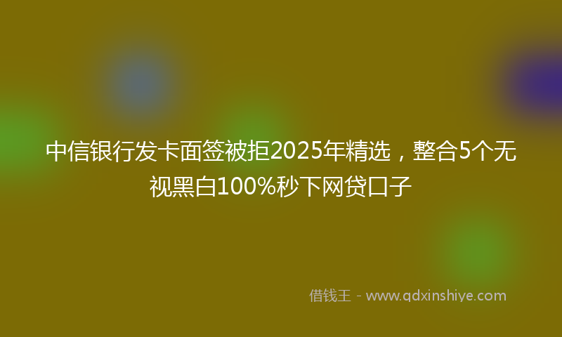 中信银行发卡面签被拒2025年精选，整合5个无视黑白100%秒下网贷口子