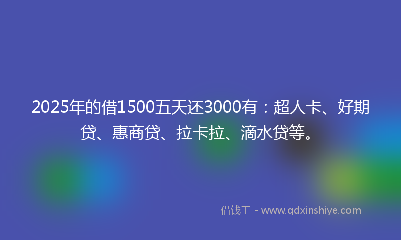 2025年的借1500五天还3000有：超人卡、好期贷、惠商贷、拉卡拉、滴水贷等。