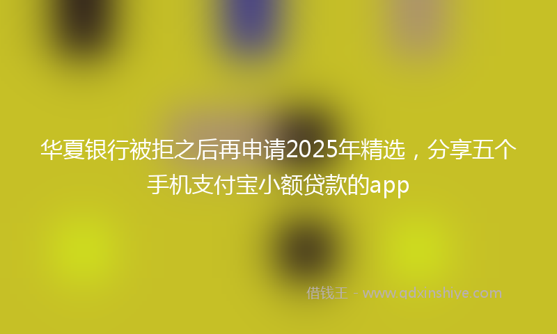华夏银行被拒之后再申请2025年精选，分享五个手机支付宝小额贷款的app