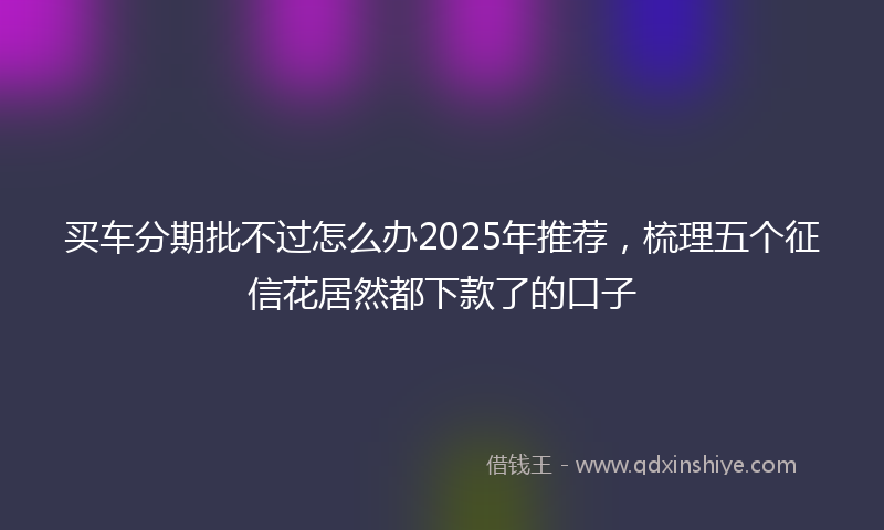 买车分期批不过怎么办2025年推荐，梳理五个征信花居然都下款了的口子