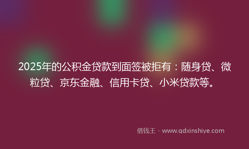 2025年的公积金贷款到面签被拒有：随身贷、微粒贷、京东金融、信用卡贷、小米贷款等。