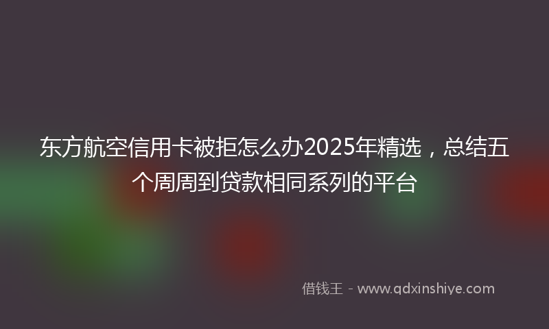 东方航空信用卡被拒怎么办2025年精选，总结五个周周到贷款相同系列的平台