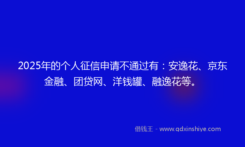 2025年的个人征信申请不通过有：安逸花、京东金融、团贷网、洋钱罐、融逸花等。