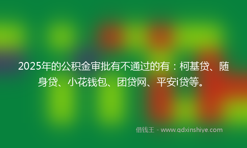 2025年的公积金审批有不通过的有：柯基贷、随身贷、小花钱包、团贷网、平安i贷等。