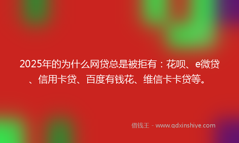 2025年的为什么网贷总是被拒有：花呗、e微贷、信用卡贷、百度有钱花、维信卡卡贷等。
