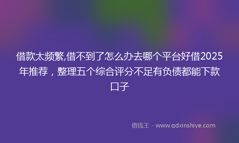 借款太频繁,借不到了怎么办去哪个平台好借2025年推荐，整理五个综合评分不足有负债都能下款口子