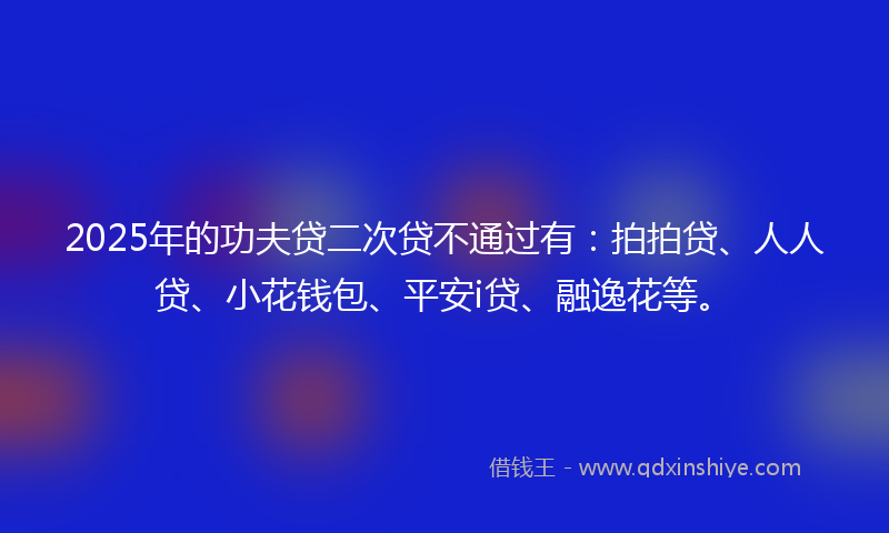 2025年的功夫贷二次贷不通过有：拍拍贷、人人贷、小花钱包、平安i贷、融逸花等。