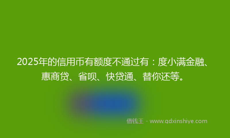 2025年的信用币有额度不通过有：度小满金融、惠商贷、省呗、快贷通、替你还等。