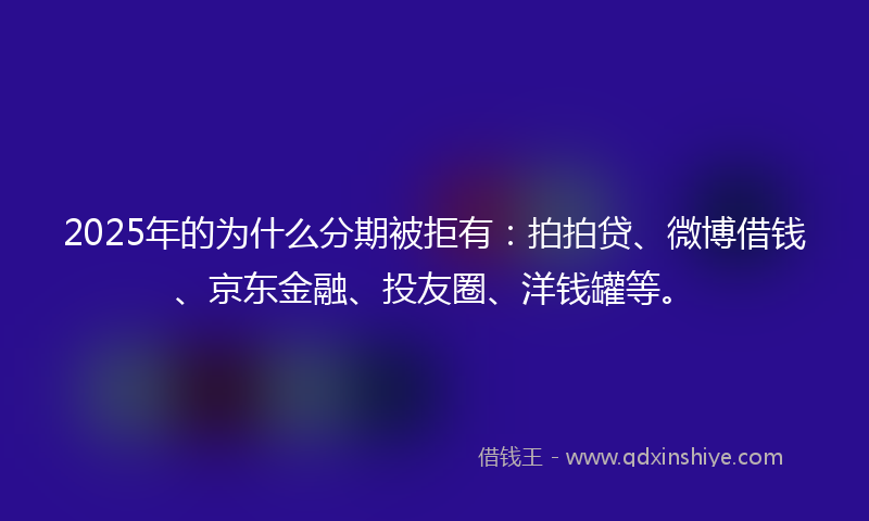 2025年的为什么分期被拒有：拍拍贷、微博借钱、京东金融、投友圈、洋钱罐等。
