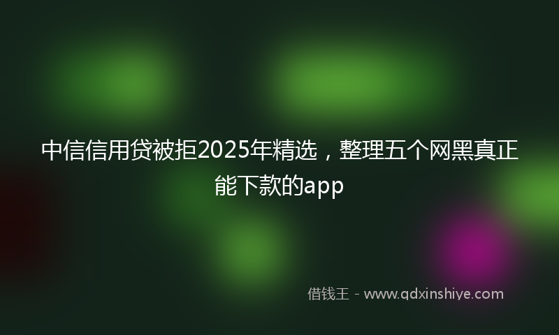 中信信用贷被拒2025年精选，整理五个网黑真正能下款的app